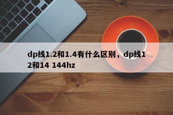 dp线1.2和1.4有什么区别，dp线12和14 144hz-第1张图片-易算准