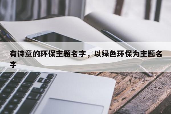 有诗意的环保主题名字，以绿色环保为主题名字-第1张图片-易算准