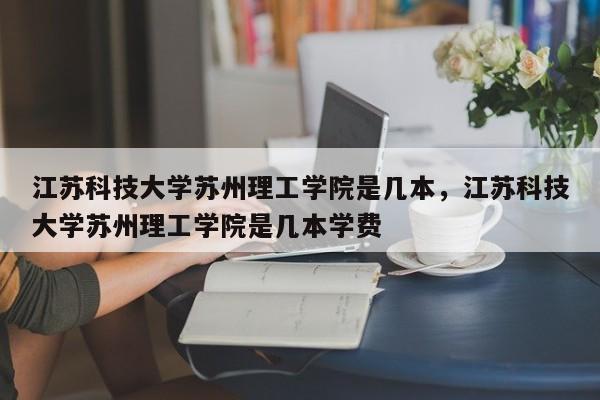 江苏科技大学苏州理工学院是几本，江苏科技大学苏州理工学院是几本学费-第1张图片-易算准