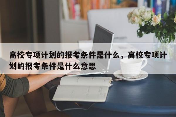 高校专项计划的报考条件是什么，高校专项计划的报考条件是什么意思-第1张图片-易算准