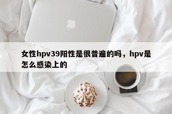 女性hpv39阳性是很普遍的吗，hpv是怎么感染上的-第1张图片-易算准