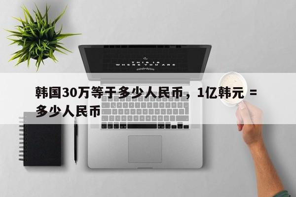 韩国30万等于多少人民币，1亿韩元 = 多少人民币-第1张图片-易算准