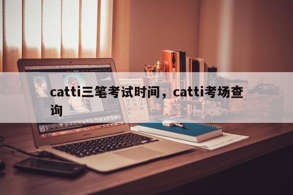 catti三笔考试时间，catti考场查询-第1张图片-易算准