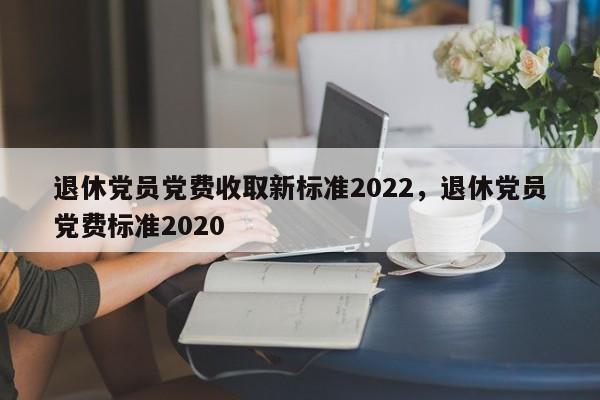 退休党员党费收取新标准2022，退休党员党费标准2020-第1张图片-易算准