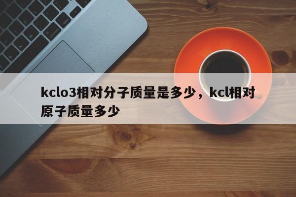 kclo3相对分子质量是多少，kcl相对原子质量多少-第1张图片-易算准