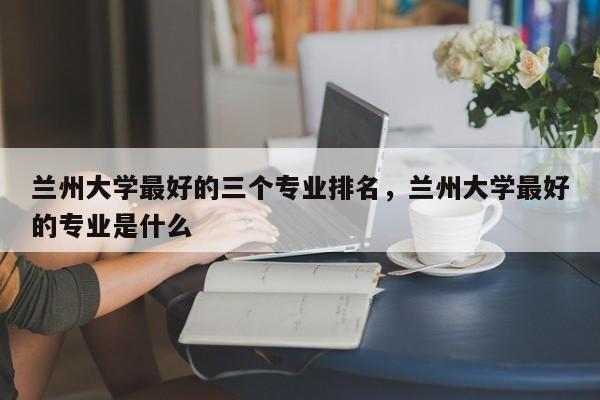 兰州大学最好的三个专业排名，兰州大学最好的专业是什么-第1张图片-易算准