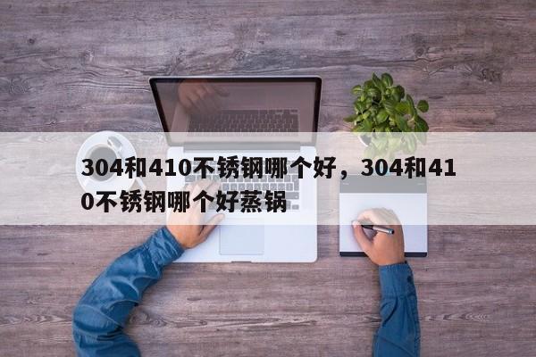 304和410不锈钢哪个好，304和410不锈钢哪个好蒸锅-第1张图片-易算准