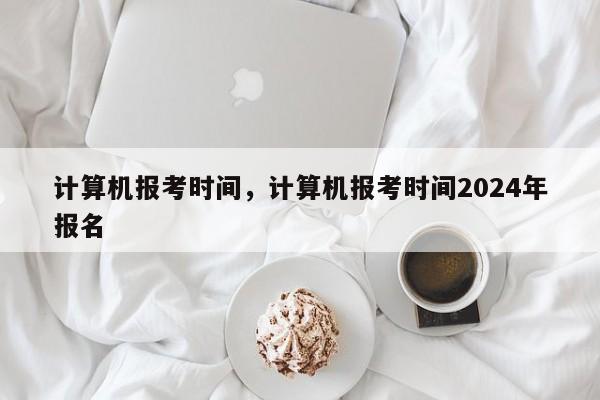 计算机报考时间，计算机报考时间2024年报名-第1张图片-易算准