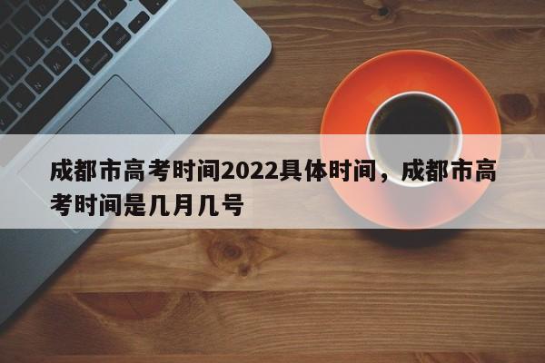 成都市高考时间2022具体时间，成都市高考时间是几月几号-第1张图片-易算准