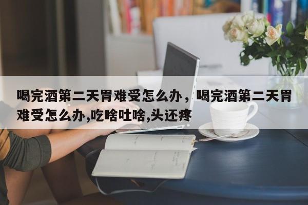 喝完酒第二天胃难受怎么办，喝完酒第二天胃难受怎么办,吃啥吐啥,头还疼-第1张图片-易算准