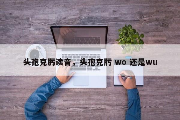 头孢克肟读音，头孢克肟 wo 还是wu-第1张图片-易算准