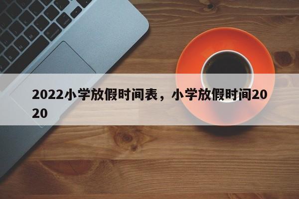 2022小学放假时间表，小学放假时间2020-第1张图片-易算准