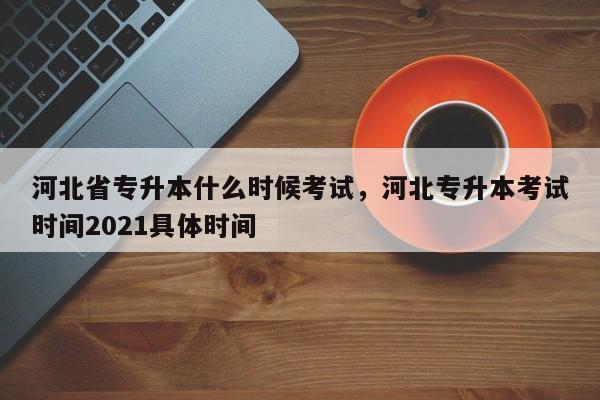 河北省专升本什么时候考试，河北专升本考试时间2021具体时间-第1张图片-易算准