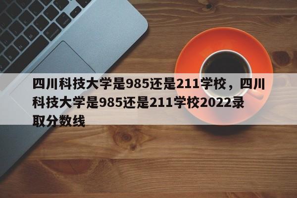 四川科技大学是985还是211学校，四川科技大学是985还是211学校2022录取分数线-第1张图片-易算准