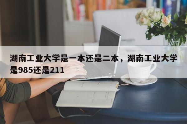 湖南工业大学是一本还是二本，湖南工业大学是985还是211-第1张图片-易算准