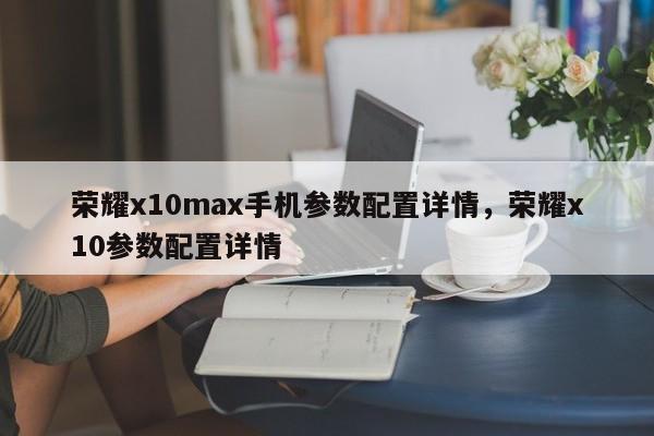 荣耀x10max手机参数配置详情，荣耀x10参数配置详情-第1张图片-易算准