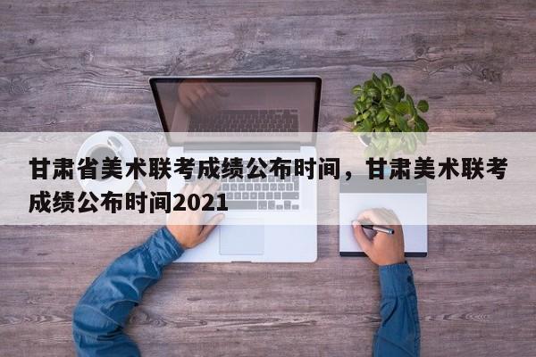 甘肃省美术联考成绩公布时间，甘肃美术联考成绩公布时间2021-第1张图片-易算准