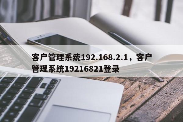 客户管理系统192.168.2.1，客户管理系统19216821登录-第1张图片-易算准