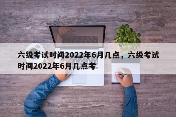 六级考试时间2022年6月几点，六级考试时间2022年6月几点考-第1张图片-易算准