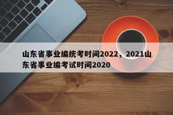 山东省事业编统考时间2022，2021山东省事业编考试时间2020-第1张图片-易算准