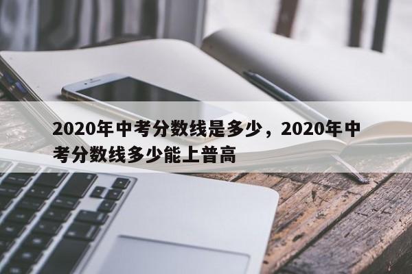 2020年中考分数线是多少，2020年中考分数线多少能上普高-第1张图片-易算准