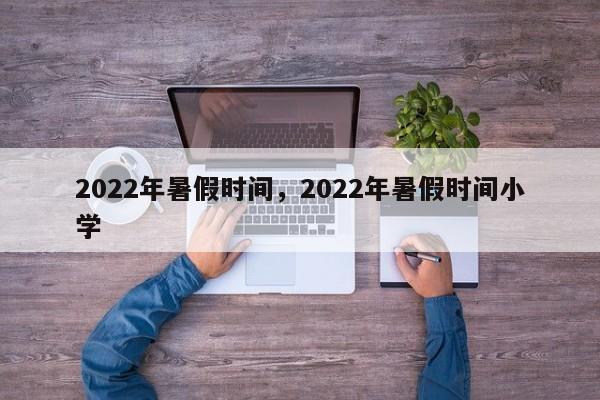 2022年暑假时间，2022年暑假时间小学-第1张图片-易算准