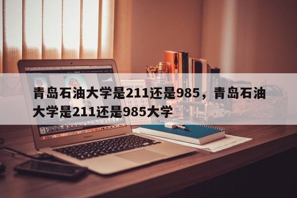 青岛石油大学是211还是985，青岛石油大学是211还是985大学-第1张图片-易算准