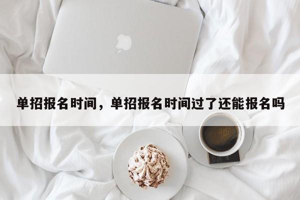 单招报名时间，单招报名时间过了还能报名吗-第1张图片-易算准